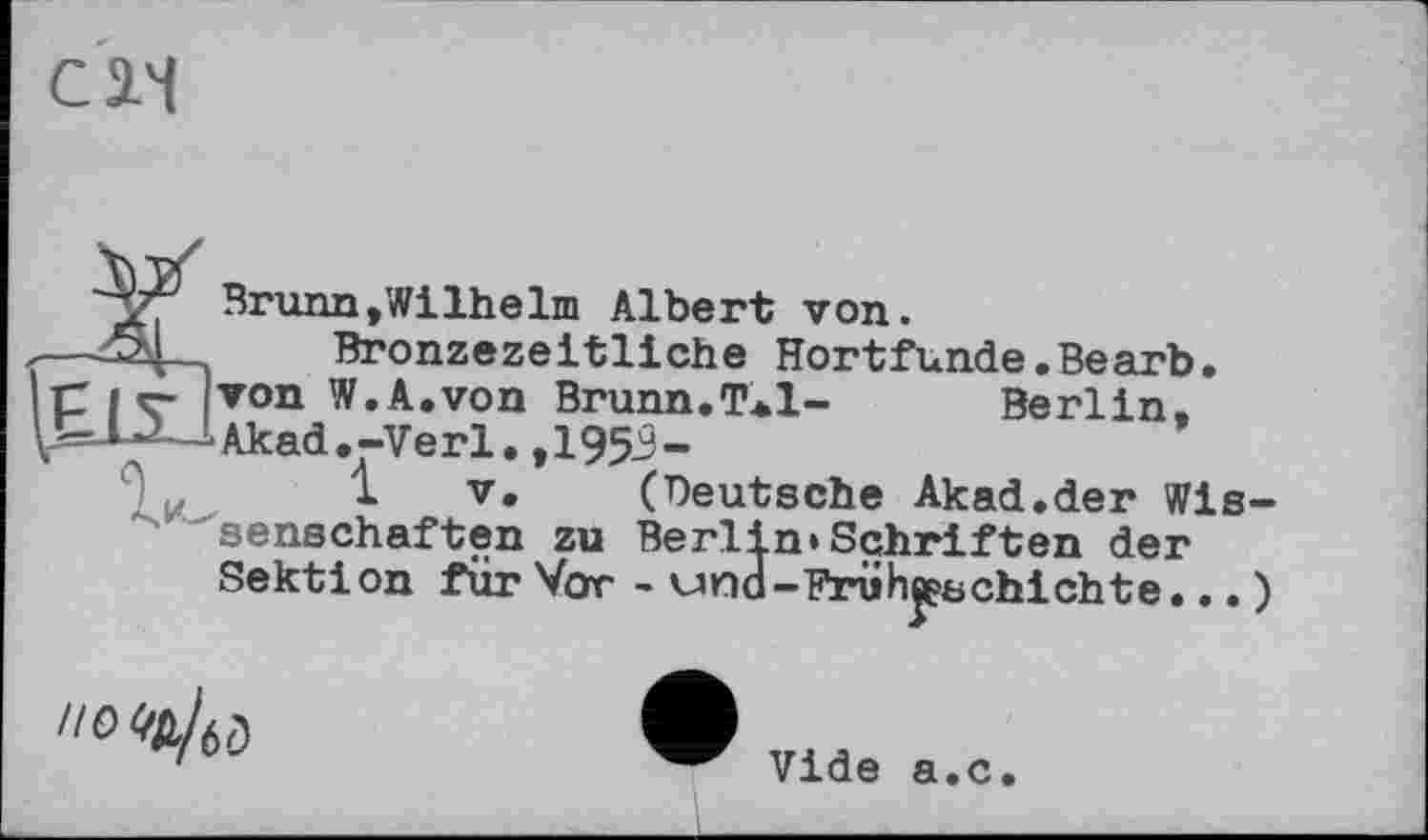 ﻿С л
Brunn,Wilhelm Albert von.
Bronzezeitliche Hortfunde.Bearb Berlin,
piç von W.A.von Brunn.T*l--Akad.-Verl. ,1953-
1 V. (Deutsche Akad.der Wissenschaften zu Berlin»Schriften der Sektion für Vor - und-FrühBPbchichte... !
"0
Vide a.c.